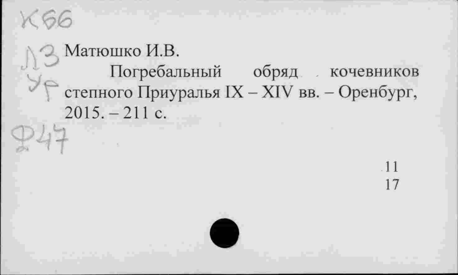 ﻿
A3
Матюшко И.В.
Погребальный обряд степного Приуралья IX - XIV вв.
кочевников
- Оренбург,
2015.-211 с.

11
17